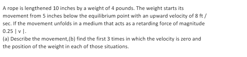 A rope is lengthened 10 inches by a weight of 4 pounds. The weight starts its
movement from 5 inches below the equilibrium point with an upward velocity of 8 ft /
sec. If the movement unfolds in a medium that acts as a retarding force of magnitude
0.25 | v |.
(a) Describe the movement, (b) find the first 3 times in which the velocity is zero and
the position of the weight in each of those situations.
