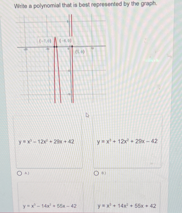 Write a polynomial that is best represented by the graph.
(-7,0)
(-6, 0)
10
| (1.0)
y = x – 12x² + 29x + 42
y = x³ + 12x² + 29x – 42
O A)
B.)
y = x – 14x? + 55x – 42
y = x³ + 14x² + 55x + 42
