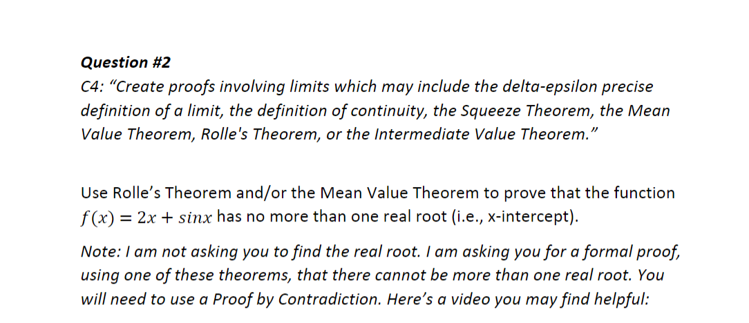 Question #2
C4: "Create proofs involving limits which may include the delta-epsilon precise
definition of a limit, the definition of continuity, the Squeeze Theorem, the Mean
Value Theorem, Rolle's Theorem, or the Intermediate Value Theorem."
Use Rolle's Theorem and/or the Mean Value Theorem to prove that the function
f (x) = 2x + sinx has no more than one real root (i.e., x-intercept).
Note: I am not asking you to find the real root. I am asking you for a formal proof,
using one of these theorems, that there cannot be more than one real root. You
will need to use a Proof by Contradiction. Here's a video you may find helpful:
