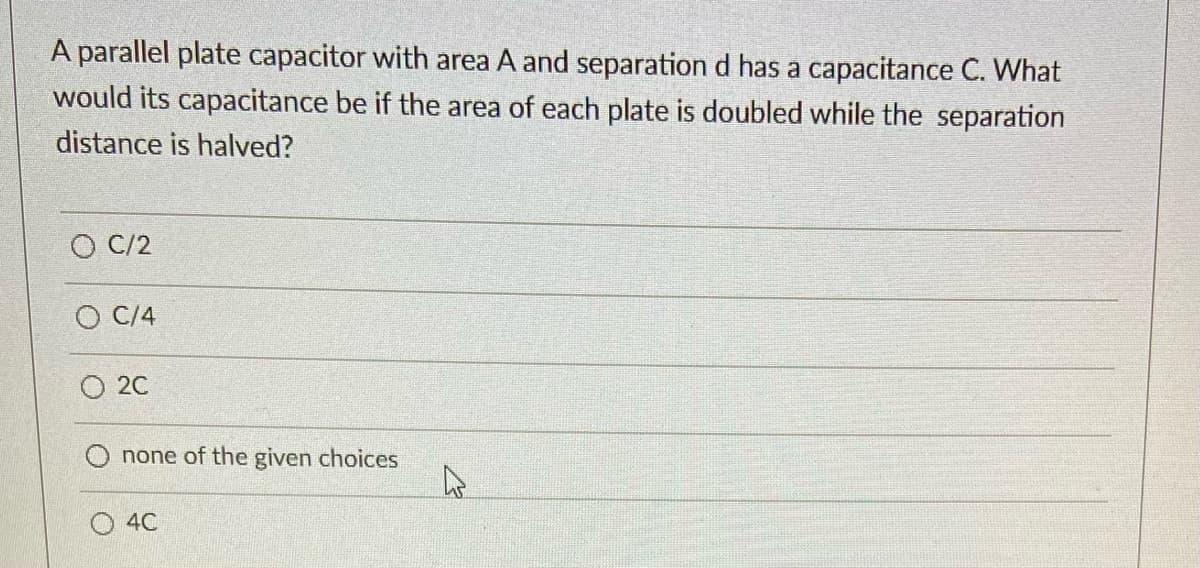 A parallel plate capacitor with area A and separation d has a capacitance C. What
would its capacitance be if the area of each plate is doubled while the separation
distance is halved?
O C/2
О С4
O 20
none of the given choices
4C
