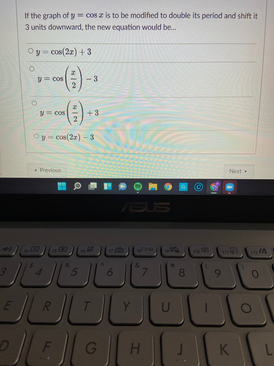 If the graph of y = cos x is to be modified to double its period and shift it
3 units downward, the new equation would be...
Y =
cos(2x) + 3
y = cos
- 3
2
y = cos
+3
O y = cos(2a) – 3
« Previous
Next »
SUS
14
1S
f6
f8 I
f10 21
f11
f12/A
3.
&
7
8.
9.
R
Y
G
H.
K
6
