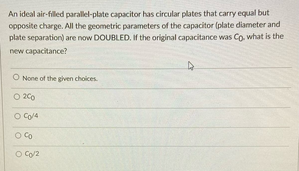 An ideal air-filled parallel-plate capacitor has circular plates that carry equal but
opposite charge. All the geometric parameters of the capacitor (plate diameter and
plate separation) are now DOUBLED. If the original capacitance was Co, what is the
new capacitance?
O None of the given choices.
O 2C0
O Co/4
Co
Co/2
