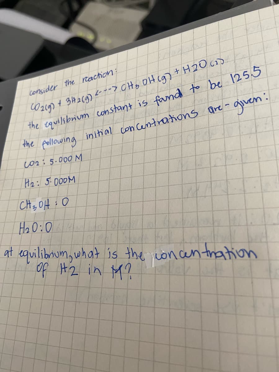 Oz19) + 314269) <---> CHo OH cg) + H2O cD
the equilibrium constant is fand to be 1255
the pollowing initial con Centrations are- auuen:
consider the raction:
it
CO2: 5.000 M
H2: 5.000M
CH, OH : 0
at equilibnum, what is the concen tration
of H2 in M?
