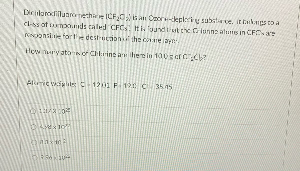 Dichlorodifluoromethane (CF2CI2) is an Ozone-depleting substance. It belongs to a
class of compounds called "CFCS". It is found that the Chlorine atoms in CFC's are
responsible for the destruction of the ozone layer.
How many atoms of Chlorine are there in 10.0 g of CF2CI2?
Atomic weights: C = 12.01 F= 19.0 CI = 35.45
O 1.37 X 1025
O 4.98 x 1022
O 8.3 x 10-2
O 9.96 x 1022
