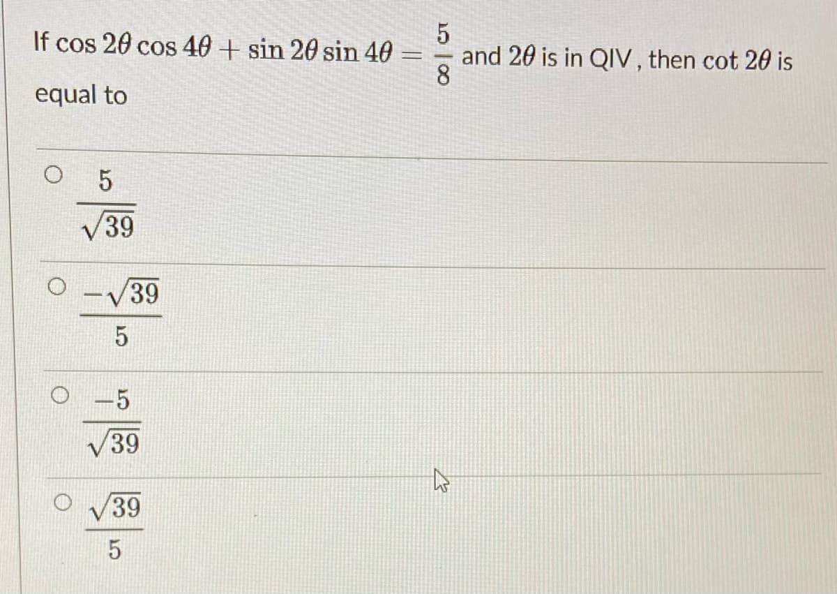 If cos 20 cos 40 + sin 20 sin 40
and 20 is in QIV, then cot 20 is
8
%3D
equal to
O 5
V39
O -/39
-5
V39
39
