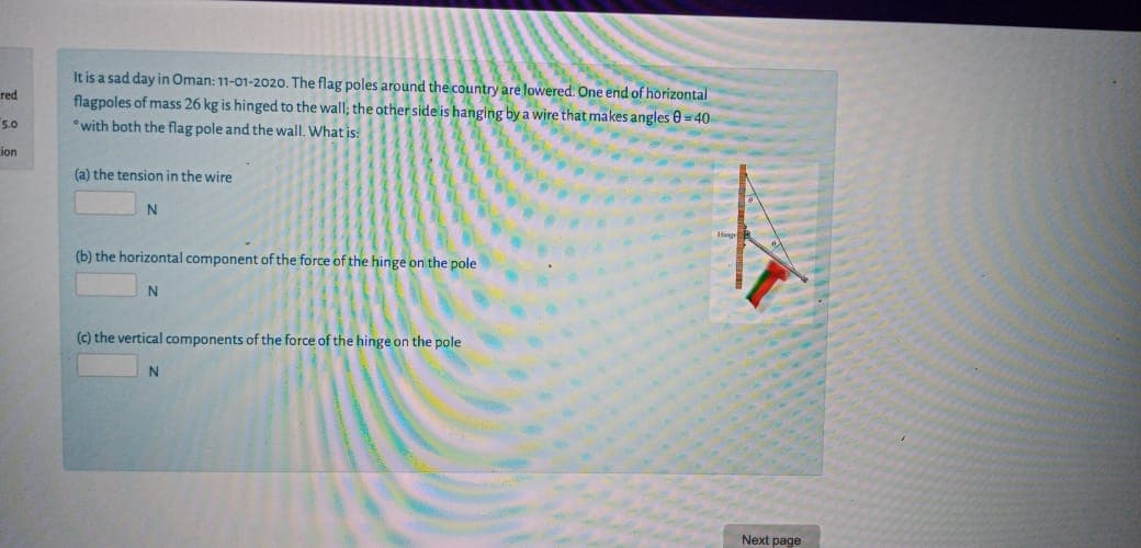 It is a sad day in Oman: 11-01-2020. The flag poles around the country are lowered One end of horizontal
flagpoles of mass 26 kg is hinged to the wall; the other side is hanging by a wire that makes angles 0 = 40
*with both the flag pole and the wall. What is:
(a) the tension in the wire
(b) the horizontal component of the force of the hinge on the pole
(c) the vertical components of the force of the hinge on the pole
