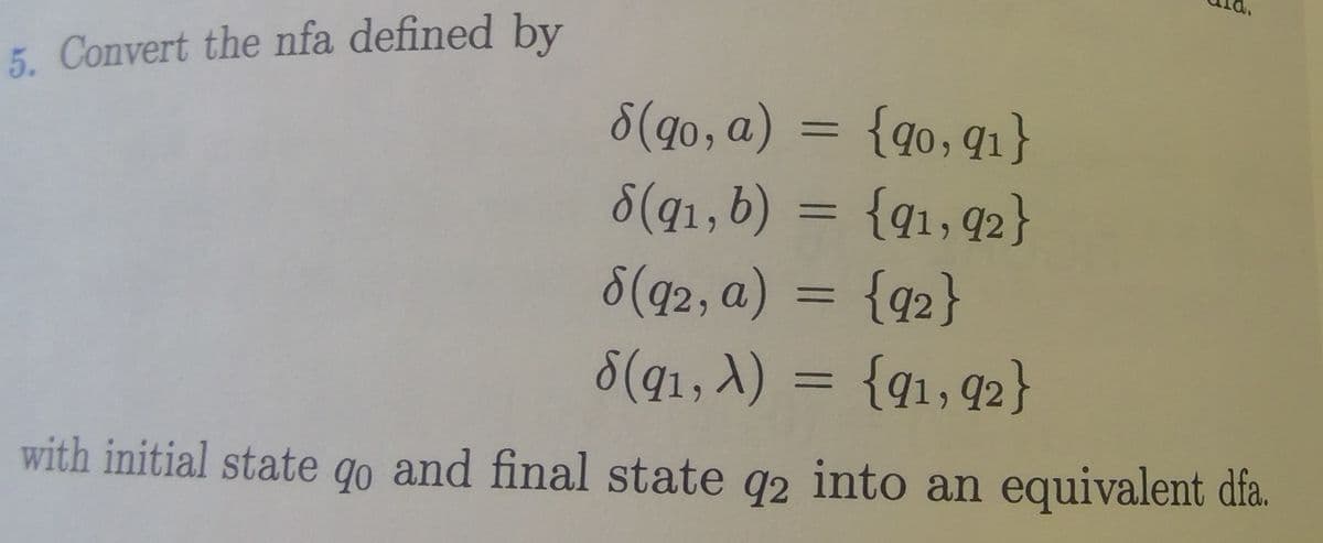 5. Convert the nfa defined by
8(qo, a) = {qo,q1}
8(q1,b) = {q1,q2}
%3D
%3D
8(q2, a) = {q2}
%3D
8(q1, A) = {q1,q2}
%3D
with initial state qo and final state q2 into an equivalent dfa.
