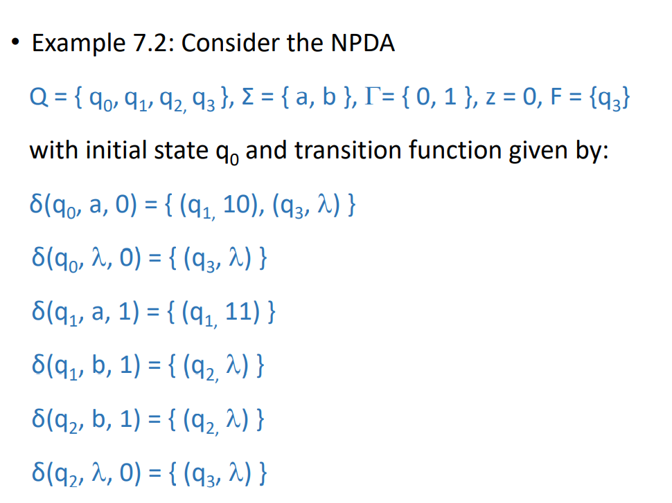 • Example 7.2: Consider the NPDA
Q = { 9o, 9,, q2, q3 }, E = { a, b }, r={ 0,1 }, z = 0, F = {q;}
with initial state q, and transition function given by:
6(9,, a, 0) = { (q, 10), (q3, 2) }
6(90, 2, 0) = { (q3, 2) }
%3|
6(q,, a, 1) = { (q1, 11) }
6(q1, b, 1) = { (q2, ^) }
6(q2, b, 1) = { (q2, ^) }
6(q2, ^, 0) = { (q3, 2) }
