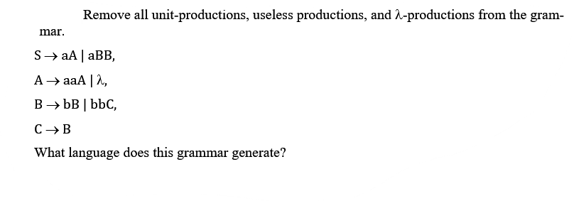 Remove all unit-productions, useless productions, and -productions from the gram-
mar.
S→ aA | aBB,
A → aaA | 2,
B → bB | bbC,
C→B
What language does this grammar generate?
