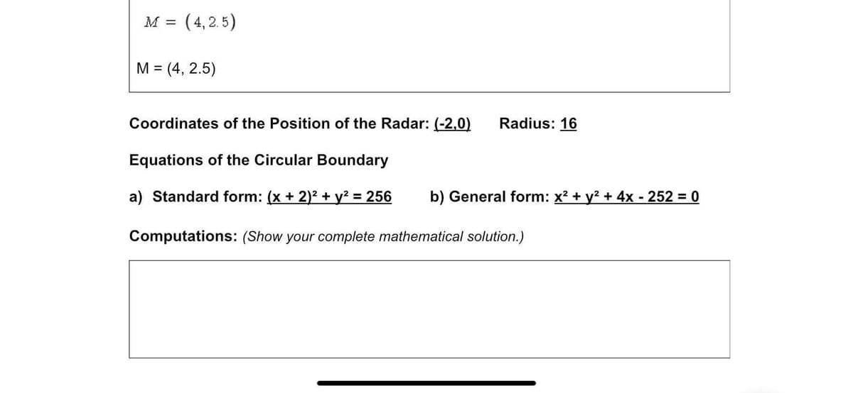 M = (4,2. 5)
M = (4, 2.5)
%3|
Coordinates of the Position of the Radar: (-2,0)
Radius: 16
Equations of the Circular Boundary
a) Standard form: (x + 2)2 + y² = 256
b) General form: x? + y? + 4x - 252 0
%3D
%3D
Computations: (Show your complete mathematical solution.)
