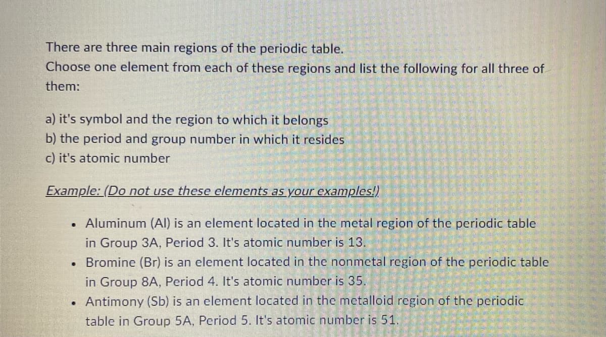 There are three main regions of the periodic table.
Choose one element from each of these regions and list the following for all three of
them:
a) it's symbol and the region to which it belongs
b) the period and group number in which it resides
c) it's atomic number
Example: (Do not use these elements as your examples!)
• Aluminum (Al) is an element located in the metal region of the periodic table
in Group 3A, Period 3. It's atomic number is 13.
.
Bromine (Br) is an element located in the nonmetal region of the periodic table
in Group 8A, Period 4. It's atomic number is 35.
Antimony (Sb) is an element located in the metalloid region of the periodic
table in Group 5A, Period 5. It's atomic number is 51.