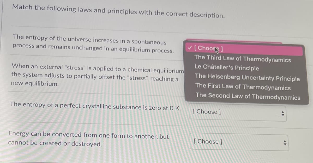 Match the following laws and principles with the correct description.
The entropy of the universe increases in a spontaneous
v[ Choo]
The Third Law of Thermodynamics
process and remains unchanged in an equilibrium process.
Le Châtelier's Principle
When an external “stress" is applied to a chemical equilibrium
the system adjusts to partially offset the "stress", reaching a
The Heisenberg Uncertainty Principle
The First Law of Thermodynamics
new equilibrium.
The Second Law of Thermodynamics
The entropy of a perfect crystalline substance is zero at 0 K.
[ Choose ]
Energy can be converted from one form to another, but
[ Choose ]
cannot be created or destroyed.
