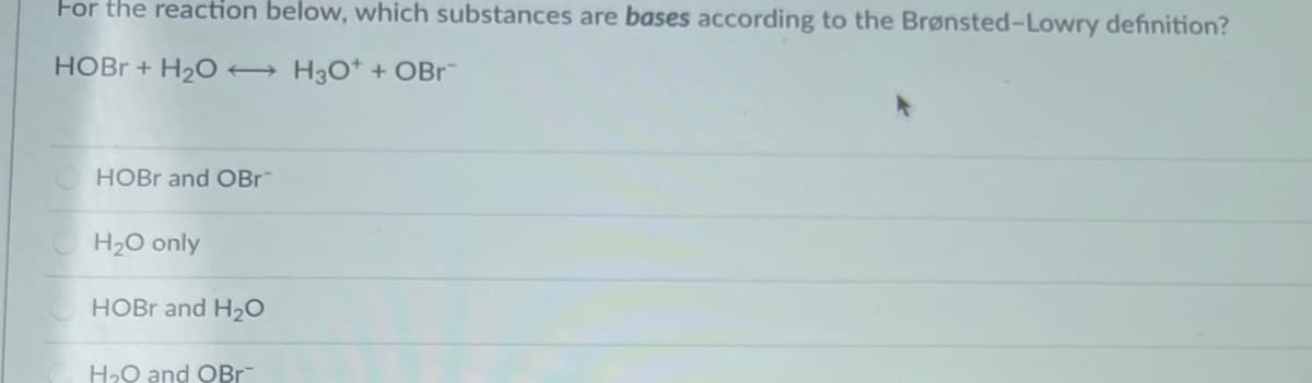 For the reaction below, which substances are bases according to the Brønsted-Lowry definition?
HOBR + H2O → H3O* + OBr¯
HOBR and OBr
H20 only
HOBR and H20
H20 and OBr-
