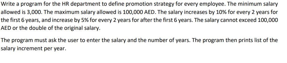 Write a program for the HR department to define promotion strategy for every employee. The minimum salary
allowed is 3,000. The maximum salary allowed is 100,000 AED. The salary increases by 10% for every 2 years for
the first 6 years, and increase by 5% for every 2 years for after the first 6 years. The salary cannot exceed 100,000
AED or the double of the original salary.
The program must ask the user to enter the salary and the number of years. The program then prints list of the
salary increment per year.