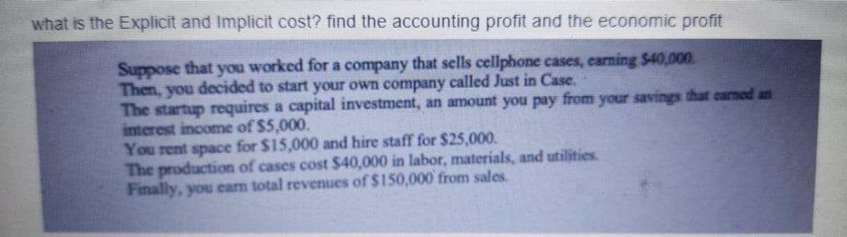 what is the Explicit and Implicit cost? find the accounting profit and the economic profit
Suppose that
Then, you decided to start your own company called Just in Case.
The startup requires a capital investment, an amount you pay from your savings that carned an
interest income of $5,000.
You rent space for $15,000 and hire staff for $25,000.
The production of cases cost $40,000 in labor, materials, and utilities.
Finally, you cam total revenues of $150,000 from sales.
you
worked for a company that sells cellphone cases, carning $40,000.
