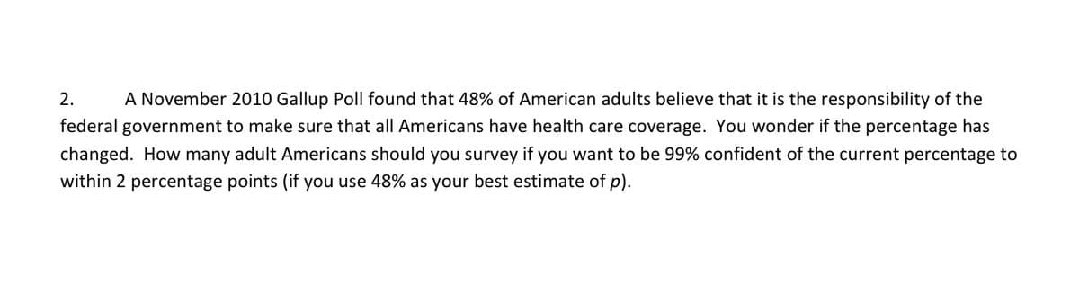 2.
A November 2010 Gallup Poll found that 48% of American adults believe that it is the responsibility of the
federal government to make sure that all Americans have health care coverage. You wonder if the percentage has
changed. How many adult Americans should you survey if you want to be 99% confident of the current percentage to
within 2 percentage points (if you use 48% as your best estimate of p).