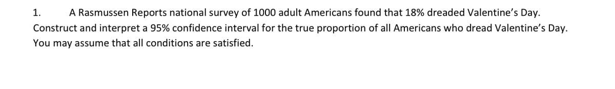 1.
A Rasmussen Reports national survey of 1000 adult Americans found that 18% dreaded Valentine's Day.
Construct and interpret a 95% confidence interval for the true proportion of all Americans who dread Valentine's Day.
You may assume that all conditions are satisfied.