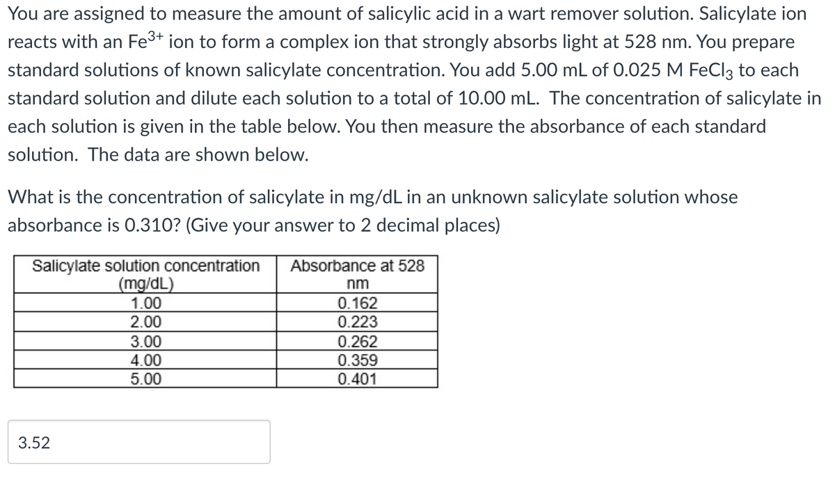 You are assigned to measure the amount of salicylic acid in a wart remover solution. Salicylate ion
reacts with an Fe³+ ion to form a complex ion that strongly absorbs light at 528 nm. You prepare
standard solutions of known salicylate concentration. You add 5.00 mL of 0.025 M FeCl3 to each
standard solution and dilute each solution to a total of 10.00 mL. The concentration of salicylate in
each solution is given in the table below. You then measure the absorbance of each standard
solution. The data are shown below.
What is the concentration of salicylate in mg/dL in an unknown salicylate solution whose
absorbance is 0.310? (Give your answer to 2 decimal places)
Salicylate solution concentration
(mg/dL)
1.00
2.00
3.52
3.00
4.00
5.00
Absorbance at 528
nm
0.162
0.223
0.262
0.359
0.401