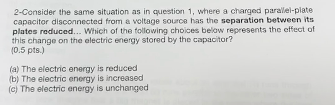 2-Consider the same situation as in question 1, where a charged parallel-plate
capacitor disconnected from a voltage source has the separation between its
plates reduced... Which of the following choices below represents the effect of
this change on the electric energy stored by the capacitor?
(0.5 pts.)
(a) The electric energy is reduced
(b) The electric energy is increased
(c) The electric energy is unchanged