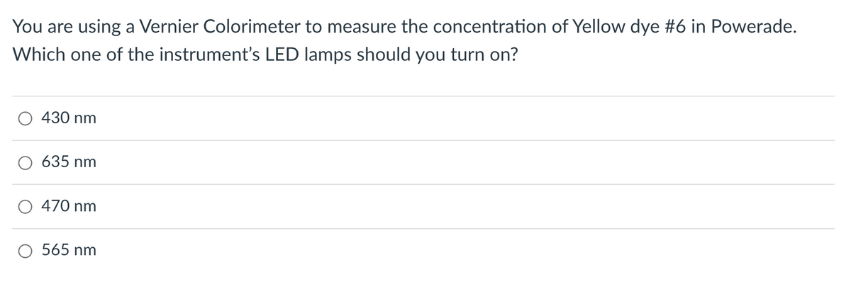 You are using a Vernier Colorimeter to measure the concentration of Yellow dye #6 in Powerade.
Which one of the instrument's LED lamps should you turn on?
430 nm
635 nm
470 nm
O 565 nm