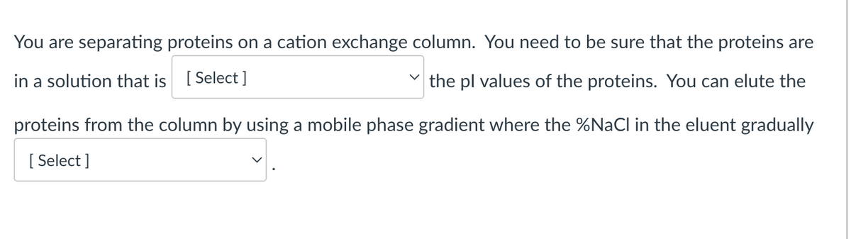 You are separating proteins on a cation exchange column. You need to be sure that the proteins are
in a solution that is [Select ]
the pl values of the proteins. You can elute the
proteins from the column by using a mobile phase gradient where the %NaCl in the eluent gradually
[Select]