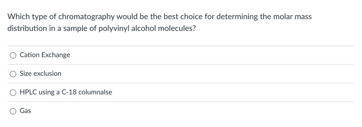 Which type of chromatography would be the best choice for determining the molar mass
distribution in a sample of polyvinyl alcohol molecules?
Cation Exchange
Size exclusion
HPLC using a C-18 columnalse
Gas