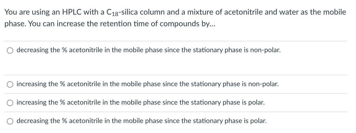 You are using an HPLC with a C₁8-silica column and a mixture of acetonitrile and water as the mobile
phase. You can increase the retention time of compounds by...
decreasing the % acetonitrile in the mobile phase since the stationary phase is non-polar.
O increasing the acetonitrile in the mobile phase since the stationary phase is non-polar.
increasing the % acetonitrile in the mobile phase since the stationary phase is polar.
decreasing the % acetonitrile in the mobile phase since the stationary phase is polar.