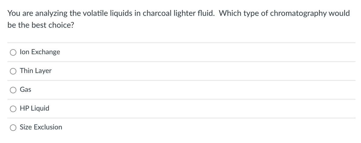 You are analyzing the volatile liquids in charcoal lighter fluid. Which type of chromatography would
be the best choice?
Ion Exchange
Thin Layer
Gas
HP Liquid
Size Exclusion