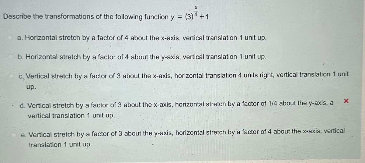 X
Describe the transformations of the following function y = (3)4 +1
a. Horizontal stretch by a factor of 4 about the x-axis, vertical translation 1 unit up.
b. Horizontal stretch by a factor of 4 about the y-axis, vertical translation 1 unit up.
c. Vertical stretch by a factor of 3 about the x-axis, horizontal translation 4 units right, vertical translation 1 unit
up.
d. Vertical stretch by a factor of 3 about the x-axis, horizontal stretch by a factor of 1/4 about the y-axis, a
vertical translation 1 unit up.
e. Vertical stretch by a factor of 3 about the y-axis, horizontal stretch by a factor of 4 about the x-axis, vertical
translation 1 unit up.
X