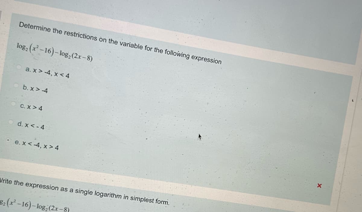 Determine the restrictions on the variable for the following expression
log2 (x2-16)-log2 (2x-8)
a. x>-4, x<4
b. x>-4
C. X> 4
d. x <- 4
e. x < -4, x>4
Vrite the expression as a single logarithm in simplest form.
2(x²-16)-log₂ (2x-8)