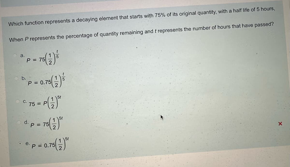 Which function represents a decaying element that starts with 75% of its original quantity, with a half life of 5 hours,
When P represents the percentage of quantity remaining and t represents the number of hours that have passed?
a.
P = 75
b.
P = 0.75
C.
d.
12
75= P
15t
2
75(21)
P = 75
5t
= 0.75()
P=0.75
e.