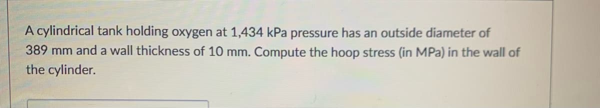 A cylindrical tank holding oxygen at 1,434 kPa pressure has an outside diameter of
389 mm and a wall thickness of 10 mm. Compute the hoop stress (in MPa) in the wall of
the cylinder.
