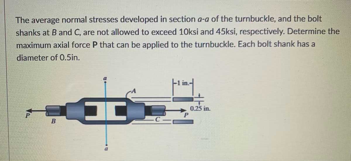 The average normal stresses developed in section a-a of the turnbuckle, and the bolt
shanks at B and C, are not allowed to exceed 10ksi and 45ksi, respectively. Determine the
maximum axial force P that can be applied to the turnbuckle. Each bolt shank has a
diameter of 0.5in.
-1 in.-
0.25 in.
