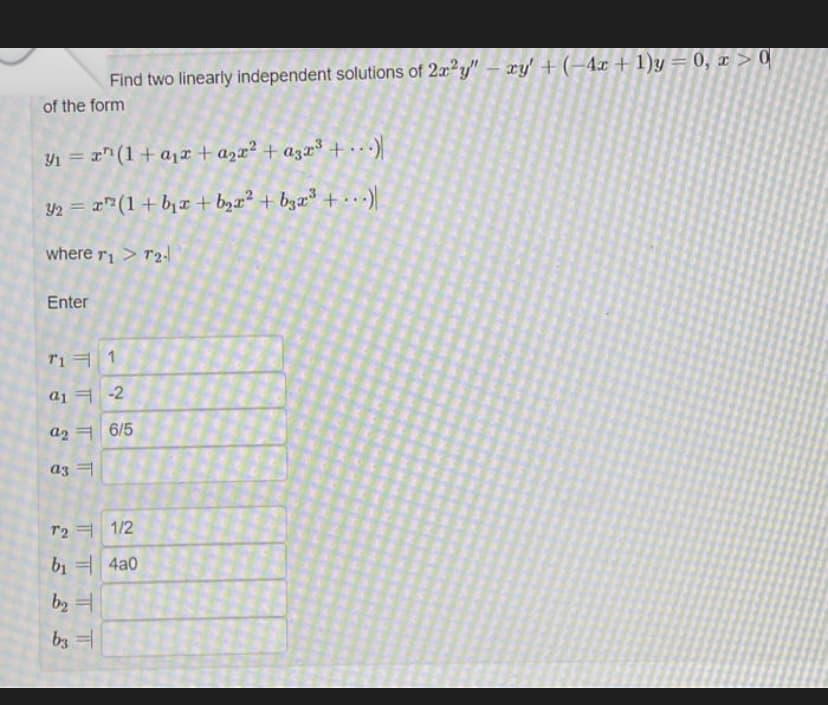 Find two linearly independent solutions of 2x2y"- xy' + (-4x + 1)y = 0, x > 0
of the form
Y1 = r" (1+ a1r+ azx² + a3r³ +)
Y2 = r" (1+ bjx + b,x² + bzx³ + ...)
where ri> T2
Enter
Tiㅋ 1
a1 ㅋ-2
a2 ㅋ |6/5
a3 =
T2 ヨ 1/2
b, = 4a0
b2 =
by 1
