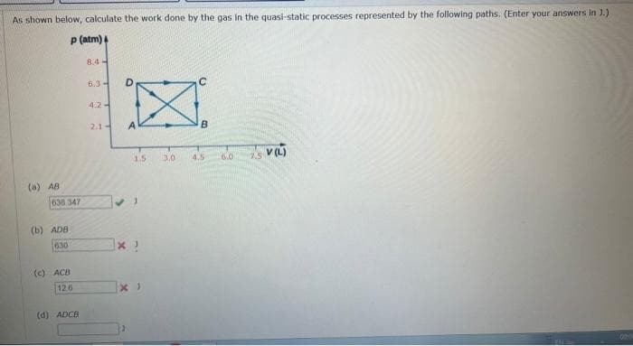 As shown below, calculate the work done by the gas in the quasi-static processes represented by the following paths. (Enter your answers in J.)
P (atm)
8.4
6.3 -
D.
4.2-
2.1-
A
B.
1.5
3.0
4.5
6.0
2.5
(a) AB
638.347
(b) ADB
630
(c) ACB
12.6
(d) ADCB
