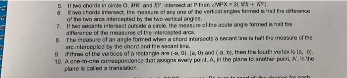 5. If two chords in circle O, MN and XY, intersect at P then ZMPX = 2( MX + NY).
6. If two chords intersect, the measure of any one of the vertical angles formed is half the difference
of the two arcs intercepted by the two vertical angles.
7. If two secants intersect outside a circle, the measure of the acute angle formed is half the
difference of the measures of the intercepted arcs.
8. The measure of an angle formed when a chord intersects a secant line is half the measure of the
arc intercepted by the chord and the secant line.
9. If three of the vertices of a rectangle are (-a, 0), (a, 0) and (-a, b), then the fourth vertex is (a, -b).
10. A one-to-one correspondence that assigns every point, A, in the plane to another point, A', in the
plane is called a translation.
the choicos for c ach
DEOT
