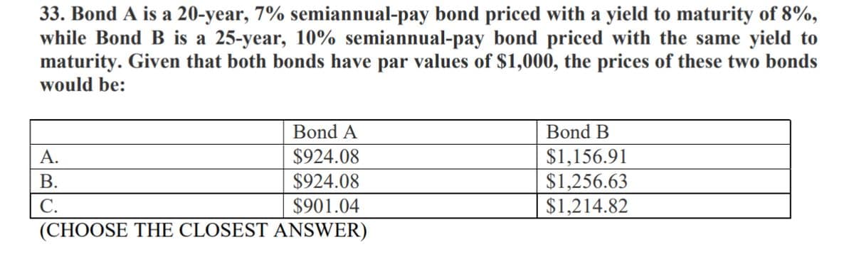 33. Bond A is a 20-year, 7% semiannual-pay bond priced with a yield to maturity of 8%,
while Bond B is a 25-year, 10% semiannual-pay bond priced with the same yield to
maturity. Given that both bonds have par values of $1,000, the prices of these two bonds
would be:
Bond A
Bond B
$924.08
$924.08
$1,156.91
$1,256.63
$1,214.82
A.
В.
$901.04
С.
(CHOOSE THE CLOSEST ANSWER)
