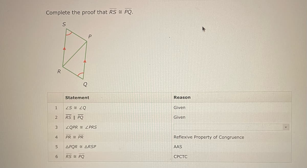 Complete the proof that RS ≈ PQ.
1
R
2
3
4
5
6
S
P
Statement
ZS ZQ
RS || PQ
ZQPR ZPRS
PR PR
APQR ARSP
RS PQ
Reason
Given
Given
Reflexive Property of Congruence
AAS
CPCTC