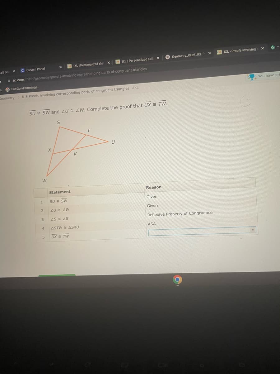 cal | Ge x
0
C Clever | Portal
S
IXL | Personalized skill X
ixl.com/math/geometry/proofs-involving-corresponding-parts-of-congruent-triangles
File:Gundremminge.....
Seometry > K.8 Proofs involving corresponding parts of congruent triangles AKL
W
SU SW and ZU ZW. Complete the proof that UX = TW.
S
1
2
3
X
4
5
Xx
Statement
SU
SW
ZU ZW
LS LS
IXL | Personalized skill X
ASTW ASXU
UX TW
T
U
Reason
Given
Geometry Reinf_IXL P X
Given
Reflexive Property of Congruence
ASA
DIXL-Proofs involving X
You have pri