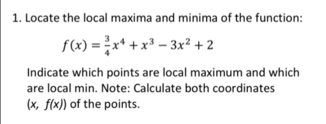 1. Locate the local maxima and minima of the function:
f(x) = x* + x³ – 3x² + 2
Indicate which points are local maximum and which
are local min. Note: Calculate both coordinates
(x, f(x)) of the points.
