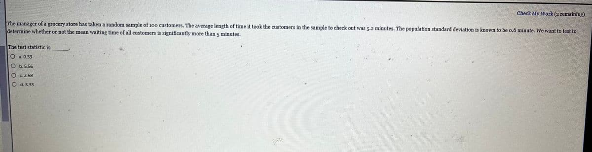 Check My Work (2 remaining)
The manager of a grocery store has taken a random sample of 100 customers. The average length of time it took the customers in the sample to check out was 5.2 minutes. The population standard deviation is known to be o.6 minute. We want to test to
determine whether or not the mean waiting time of all customers is significantly more than 5 minutes.
The test statistic is
O a. 0.33
O b.5.56
O c2.58
O d.3.33
