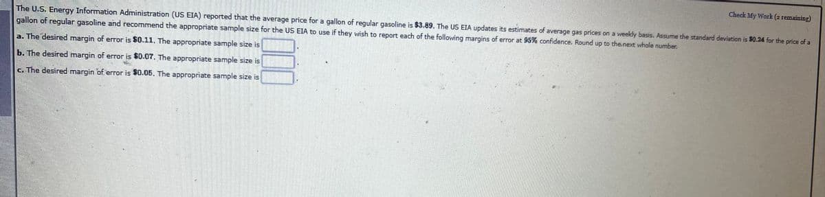 Check My Work (2 remaining)
The U.S. Energy Information Administration (US EIA) reported that the average price for a gallon of regular gasoline is $3.89. The US EIA updates its estimates of average gas prices on a weekly basis. Assume the standard deviation is $0.24 for the price of a
gallon of regular gasoline and recommend the appropriate sample size for the US EIA to use if they wish to report each of the following margins of error at 95% confidence. Round up to the next whole number.
a. The desired margin of eror is $0.11, The appropriate sample size is
b. The desired margin of error is $0.07, The appropriate sample size is
G. The desired margin of error is $0.05, The appropriate sample size is
