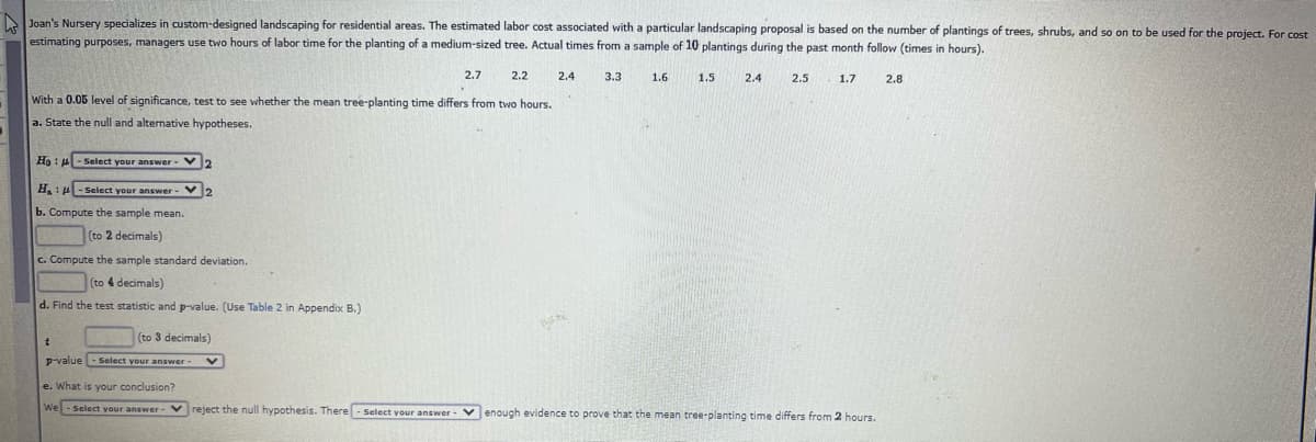 Joan's Nursery specializes in custom-designed landscaping for residential areas. The estimated labor cost associated with a particular landscaping proposal is based on the number of plantings of trees, shrubs, and so on to be used for the project. For cost
estimating purposes, managers use two hours of labor time for the planting of a medium-sized tree. Actual times from a sample of 10 plantings during the past month follow (times in hours),
2.7
2.2
2.4
3.3
1.6
1.5
2.4
2.5
1.7
2.8
With a 0.05 level of significance, test to see whether the mean tree-planting time differs from two hours.
a. State the null and alternative hypotheses.
Ho : 4- Select your answer- V2
H, :- Select your answer - V
b. Compute the sample mean.
(to 2 decimals)
c. Compute the sample standard deviation.
(to 4 decimals)
d. Find the test statistic and p-value. (Use Table 2 in Appendix B.)
(to 3 decimals)
p-value -Select your answer
e. What is your conclusion?
We-Select your answer- Vreject the null hypothesis. There- Select vour answer
v enough evidence to prove that the mean tree-planting time differs from 2 hours.
