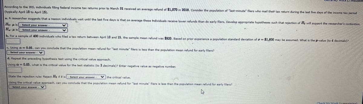 york (2
According to the IRS, individuals filing federal income tax returns prior to March 31 received an average refund of $1,070 in 2018. Consider the population of "last-minute" filers who mail theit tax return during the last five days of the income tax period
(typically April 10 to April 15).
a. A researcher suggests that a reason individuals wait until the last five days is that on average these Individuals receive lower refunds than do early filers. Develop appropriate hypotheses such that rejection of Ho will support the researcher's contention.
Hg: p is
Select your answer-
H.
-Select your answer -
b. For a sample of 400 individuals who filed a tax return between April 10 and 15, the sample mean refund was $920. Based on prior experience a population standard deviation of o = $1,800 may be assumed. What is the p-value (to 4 decimals)?
c. Using a =0.05, can you conclude that the population mean refund for "last minute" filers is less than the population mean refund for early filers?
Seléct your answer-
d. Repeat the preceding hypothesis test using the critical value approach.
Using a = 0.05, what is the critical value for the test statistic (to 3 decimals)? Enter negative value as negative number.
State the rejection rule: Reject Ho if z is
Select your answer -
the critical value.
Using the critical value approach, can you conclude that the population mean refund for "last minute" filers is less than the population mean refund for early filers?
Select your answer-
Check My Work (2 remaining)
