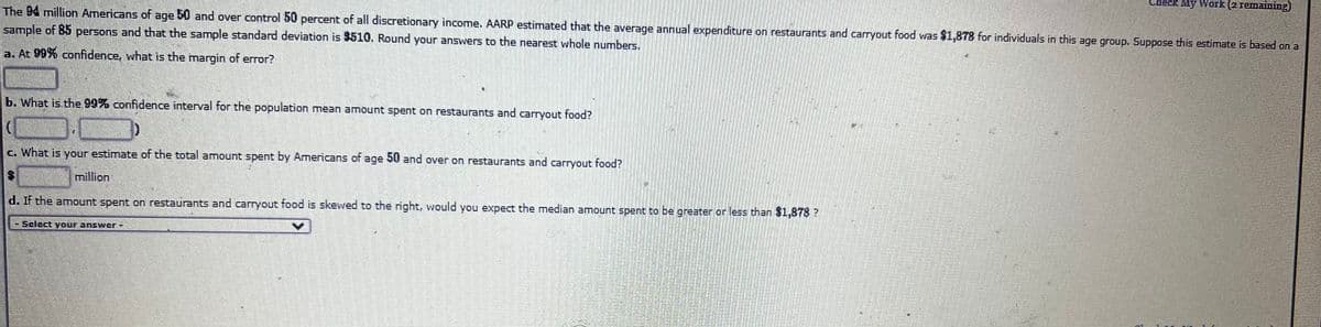 Check My Work (2 remaining)
The B4 million Americans of age 50 and over control 50 percent of all discretionary income. AARP estimated that the average annual expenditure on restaurants and carryout food was $1,878 for individuals in this age group. Suppose this estimate is based on a
sample of 85 persons and that the sample standard deviation is 3510. Round your answers to the nearest whole numbers.
a. At 99% confidence, what is the margin of error?
b. What is the 99% confidence interval for the population mean amount spent on restaurants and carryout food?
c. What is your estimate of the total amount spent by Americans of age 50 and over on restaurants and carryout food?
million
d. If the amount spent on restaurants and carryout food is skewed to the right, would you expect the median amount spent to be greater or less than $1,878 ?
Select your answer -
