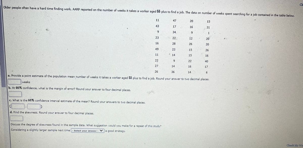 Ch
Older people often have a hard time finding work. AARP reported on the number of weeks it takes a worker aged 55 plus to find a job. The data on number of weeks spent searching for a job contained in the table below.
11
47
20
15
43
17
16
31
6.
34
6.
23
22
12
20
16
28
26
20
49
23
15
26
11
14
15
16
22
22
40
27
14
16
17
26
36
14
a. Provide a point estimate of the population mean number of weeks it takes a worker aged 55 plus to find a job. Round your answer to two decimal places.
weeks
b. At 96% confidence, what is the margin of error? Round your answer to four decimal places.
c. What is the 95% confidence interval estimate of the mean? Round your answers to two decimal places.
d. Find the skewness. Round your answver to four decimal places.
Discuss the degree of skewness found in the sample data. What suggestion would you make for a repeat of this study?
Considering a slightly larger sample next time
Select your answer-
a good strategy.
Check My Wo.
