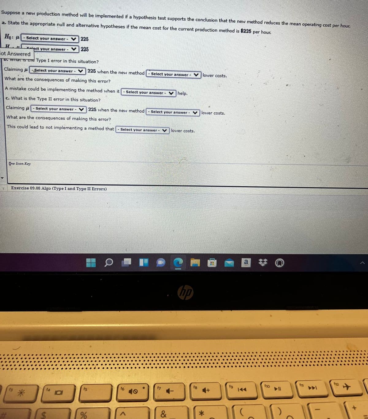 Suppose a new production method will be implemented if a hypothesis test supports the conclusion that the new method reduces the mean operating cost per hour.
a. State the appropriate null and alternative hypotheses if the mean cost for the current production method is $225 per hour.
Ho:
Select your answer
225
H.
Calect your answer-
225
lot Answered
D: WlacTS Tne Type I error in this situation?
Claiming -Select your answer
v225 when the new method
Select your answer -
V lower costs.
What are the consequences of making this error?
A mistake could be implementing the method when it
Select your answer
v help.
c. What is the Type II error in this situation?
Claiming #
Select your answer
v 225 when the new method
Select your answer-
v | lower costs.
What are the consequences of making this error?
This could lead to not implementing a method that
Séléct your answer -V
lower costs.
0=Icon Key
Exercise 09.08 Algo (Type I and Type II Errors)
a
hp
12
ho
f7
+1
15
10
&
%23
%24
