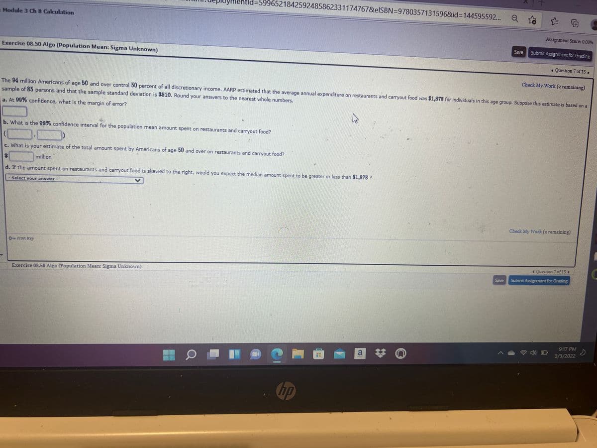 ymentld%3D5996521842592485862331174767&elSBN=9780357131596&id%3D144595592...
Module 3 Ch 8 Calculation
Assignment Score: 0.00%
Save
Submit Assignment for Grading
Exercise 08.50 Algo (Population Mean: Sigma Unknown)
« Question 7 of 15
Check My Work (2 remaining)
The 94 million Americans of age 50 and over control 50 percent of all discretionary income. AARP estimated that the average annual expenditure on restaurants and carryout food was $1,878 for individuals in this age group. Suppose this estimate is based on a
sample of 85 persons and that the sample standard deviation is 8510. Round your answers to the nearest whole numbers.
a. At 99% confidence, what is the margin of error?
b. What is the 99% confidence interval for the population mean amount spent on restaurants and carryout food?
c. What is your estimate of the total amount spent by Americans of age 50 and over on restaurants and carryout food?
million
d. If the amount spent on restaurants and carryout food is skewed to the right, would you expect the median amount spent to be greater or less than $1,878 ?
-Selcct your answNer
Check My Work (2 remaining)
0-Icon Key
1 Question 7 of 15 »
Save
Submit Assignment for Grading
Exercise 08.50 Algo (Population Mean: Sigma Unknown)
9:17 PM
3/3/2022
a
Chp
