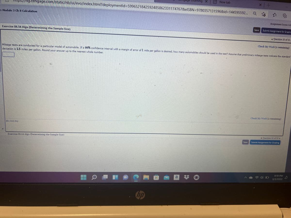 Learning X
New tab
hg.cengage.com/static/nb/ui/evo/index.html?deploymentld=D5996521842592485862331174767&elSBN=9780357131596&id=144595592... e A
: Module 3 Ch 8 Calculation
Assignment Score: 0.0
Save
Submit Assignment for Gradin
Exercise 08.54 Algo (Determining the Sample Size)
Question 10 of 15
Check My Work (2 remaining)
Mileage tests are conducted for a particular model of automobile. If a 98% confidence interval with a margin of error of 1 mile per gallon is desired, how many autormobiles should be used in the test? Assume that preliminary mileage tests indicate the standard
deviation is 2.5 miles per gallon. Round your answer up to the nearest whole number.
Check My Work (2 remaining)
0-Icon Key
1 Question 10 of 15 »
Exercise 08.54 Algo (Determining the Sample Size)
Submit Assignment for Grading
Save
9:19 PM
a *
3/3/2022
hp
