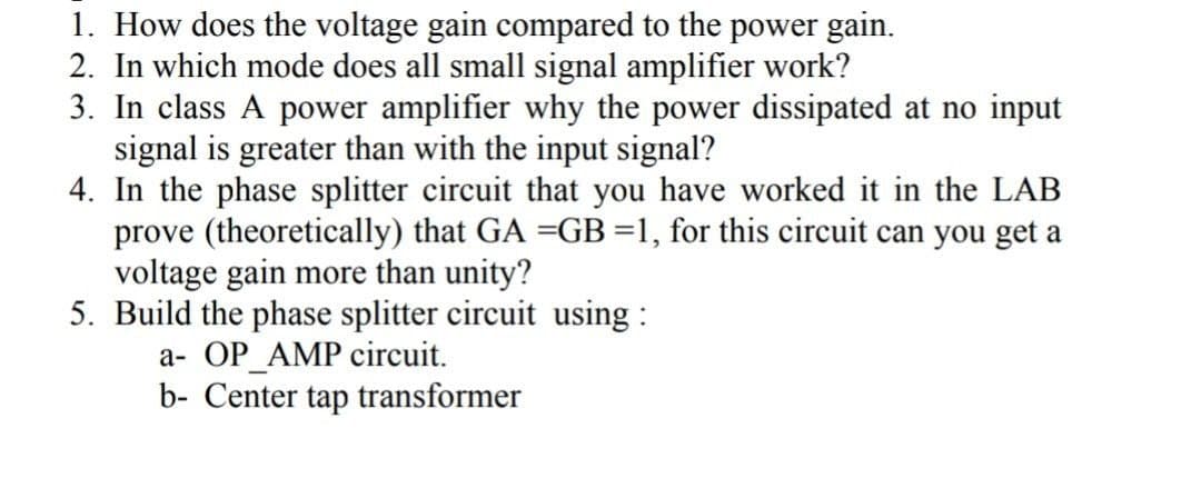 1. How does the voltage gain compared to the power gain.
2. In which mode does all small signal amplifier work?
3. In class A power amplifier why the power dissipated at no input
signal is greater than with the input signal?
4. In the phase splitter circuit that you have worked it in the LAB
prove (theoretically) that GA =GB=1, for this circuit can you get a
voltage gain more than unity?
5. Build the phase splitter circuit using :
a- OP_AMP circuit.
b- Center tap transformer
